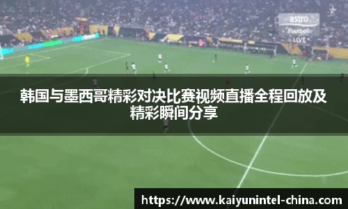 韩国与墨西哥精彩对决比赛视频直播全程回放及精彩瞬间分享