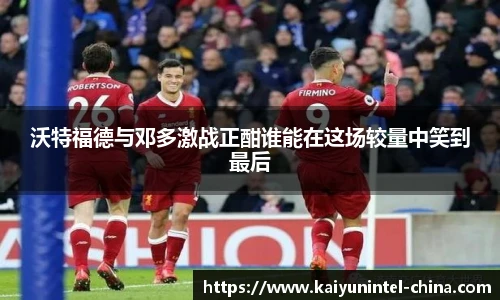 沃特福德与邓多激战正酣谁能在这场较量中笑到最后
